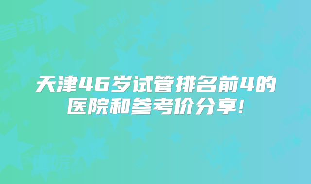 天津46岁试管排名前4的医院和参考价分享!