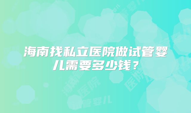 海南找私立医院做试管婴儿需要多少钱?