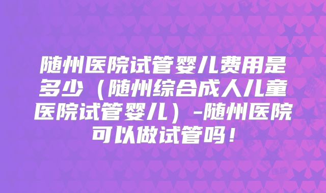 随州医院试管婴儿费用是多少(随州综合成人儿童医院试管婴儿)-随州医院可以做试管吗!