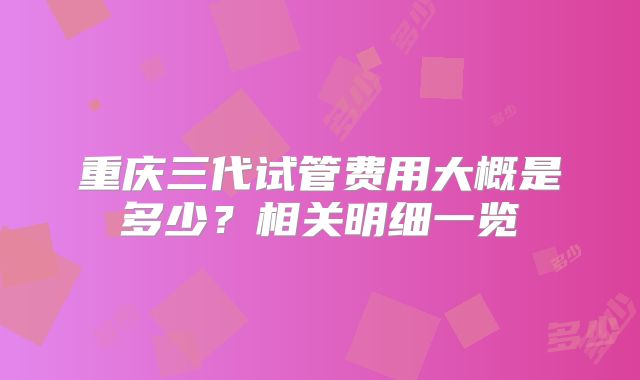 重庆三代试管费用大概是多少？相关明细一览