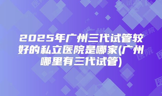 2025年广州三代试管较好的私立医院是哪家(广州哪里有三代试管)