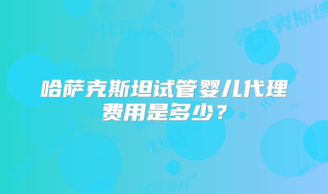 哈萨克斯坦试管婴儿代理费用是多少？