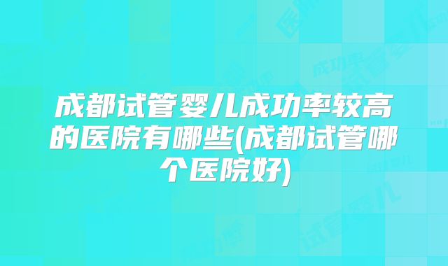 成都试管婴儿成功率较高的医院有哪些(成都试管哪个医院好)