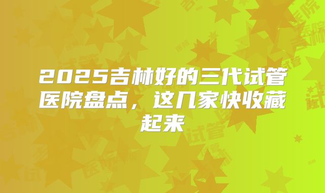 2025吉林好的三代试管医院盘点，这几家快收藏起来