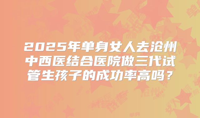 2025年单身女人去沧州中西医结合医院做三代试管生孩子的成功率高吗?