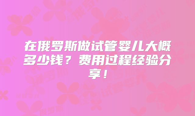 在俄罗斯做试管婴儿大概多少钱?费用过程经验分享!