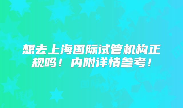 想去上海国际试管机构正规吗!内附详情参考!