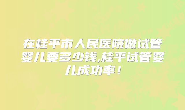 在桂平市人民医院做试管婴儿要多少钱,桂平试管婴儿成功率！
