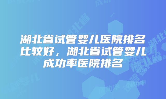 湖北省试管婴儿医院排名比较好,湖北省试管婴儿成功率医院排名