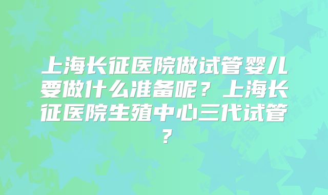 上海长征医院做试管婴儿要做什么准备呢?上海长征医院生殖中心三代试管?