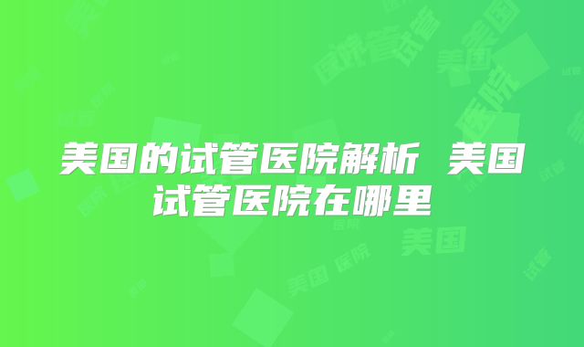 美国的试管医院解析 美国试管医院在哪里