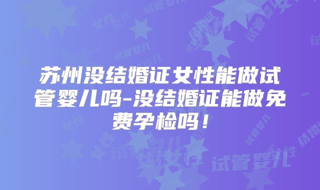 苏州没结婚证女性能做试管婴儿吗-没结婚证能做免费孕检吗！