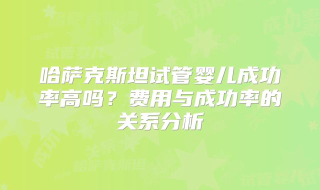 哈萨克斯坦试管婴儿成功率高吗？费用与成功率的关系分析