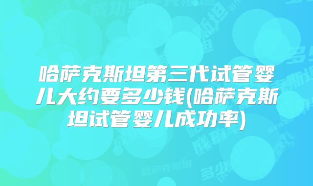 哈萨克斯坦第三代试管婴儿大约要多少钱(哈萨克斯坦试管婴儿成功率)