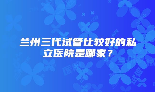 兰州三代试管比较好的私立医院是哪家？