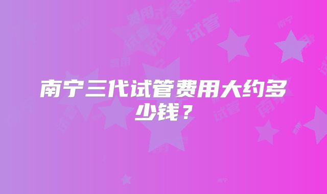 南宁三代试管费用大约多少钱？