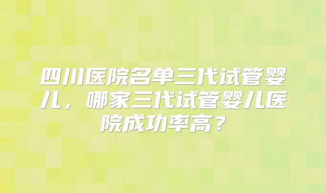 四川医院名单三代试管婴儿,哪家三代试管婴儿医院成功率高?