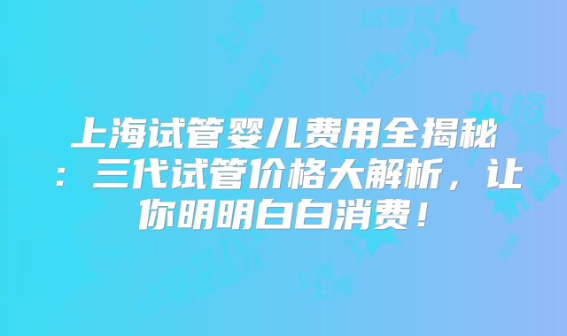上海试管婴儿费用全揭秘:三代试管价格大解析,让你明明白白消费!