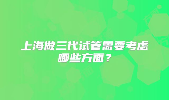 上海做三代试管需要考虑哪些方面?
