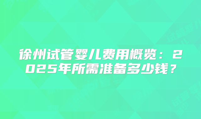 徐州试管婴儿费用概览：2025年所需准备多少钱？