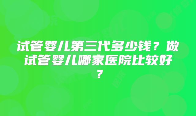 试管婴儿第三代多少钱？做试管婴儿哪家医院比较好？