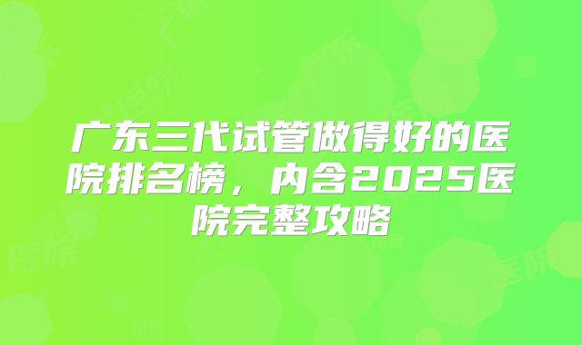 广东三代试管做得好的医院排名榜，内含2025医院完整攻略