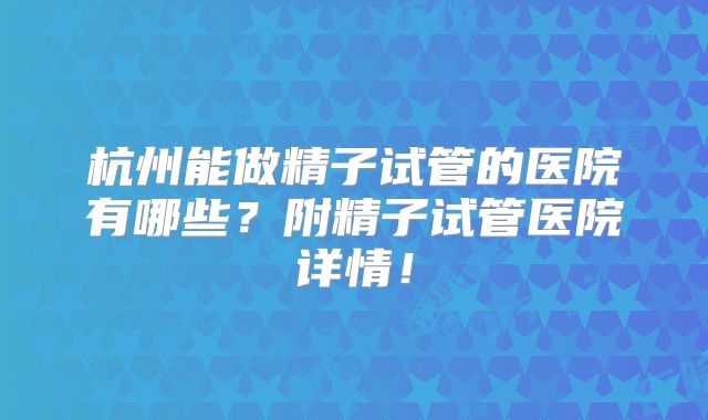 杭州能做精子试管的医院有哪些？附精子试管医院详情！