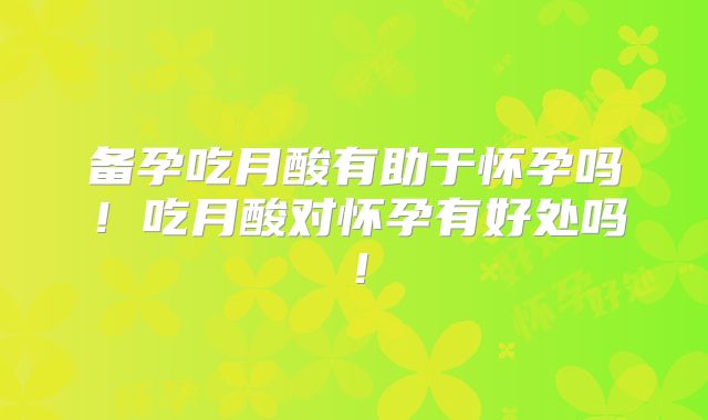 备孕吃月酸有助于怀孕吗！吃月酸对怀孕有好处吗！