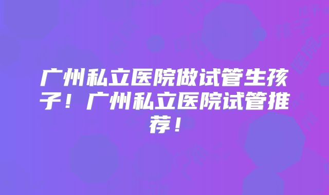 广州私立医院做试管生孩子!广州私立医院试管推荐!