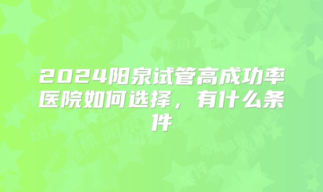 2024阳泉试管高成功率医院如何选择，有什么条件