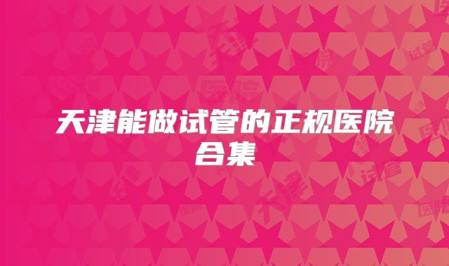 天津能做试管的正规医院合集
