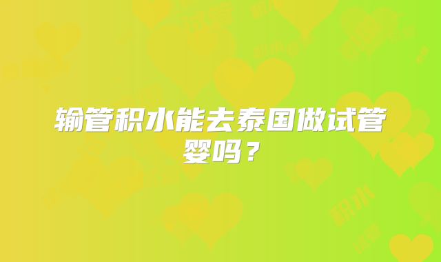 输管积水能去泰国做试管婴吗？