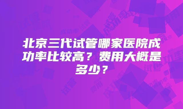 北京三代试管哪家医院成功率比较高？费用大概是多少？