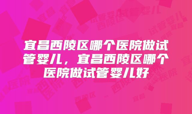 宜昌西陵区哪个医院做试管婴儿，宜昌西陵区哪个医院做试管婴儿好