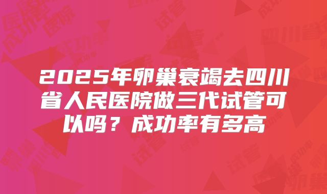 2025年卵巢衰竭去四川省人民医院做三代试管可以吗？成功率有多高