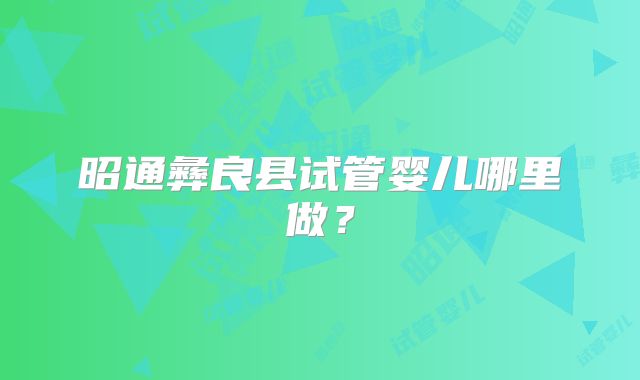 昭通彝良县试管婴儿哪里做?