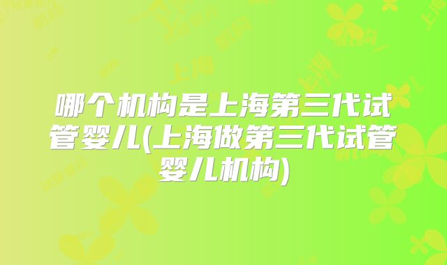 哪个机构是上海第三代试管婴儿(上海做第三代试管婴儿机构)