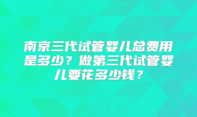 南京三代试管婴儿总费用是多少？做第三代试管婴儿要花多少钱？