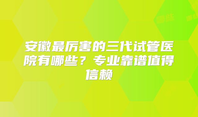 安徽最厉害的三代试管医院有哪些？专业靠谱值得信赖