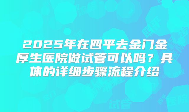 2025年在四平去金门金厚生医院做试管可以吗?具体的详细步骤流程介绍
