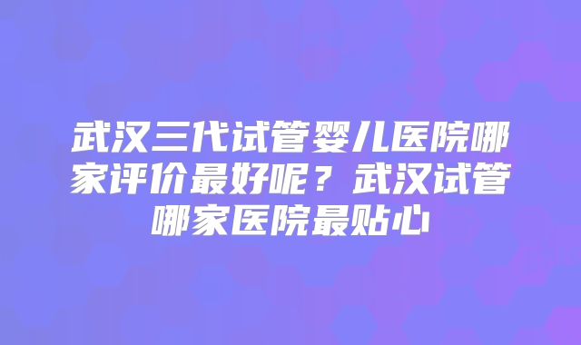武汉三代试管婴儿医院哪家评价最好呢?武汉试管哪家医院最贴心