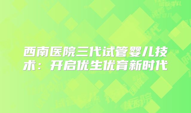 西南医院三代试管婴儿技术:开启优生优育新时代