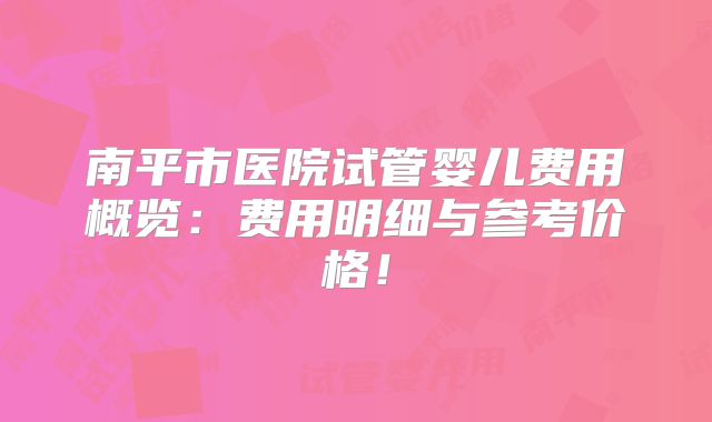 南平市医院试管婴儿费用概览：费用明细与参考价格！