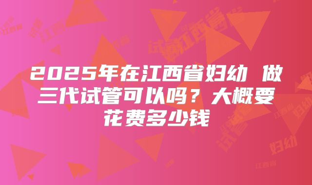 2025年在江西省妇幼 做三代试管可以吗？大概要花费多少钱