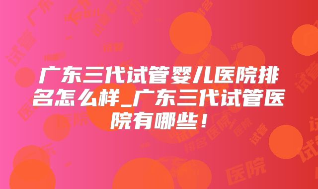 广东三代试管婴儿医院排名怎么样_广东三代试管医院有哪些！