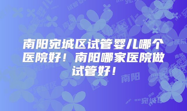南阳宛城区试管婴儿哪个医院好！南阳哪家医院做试管好！