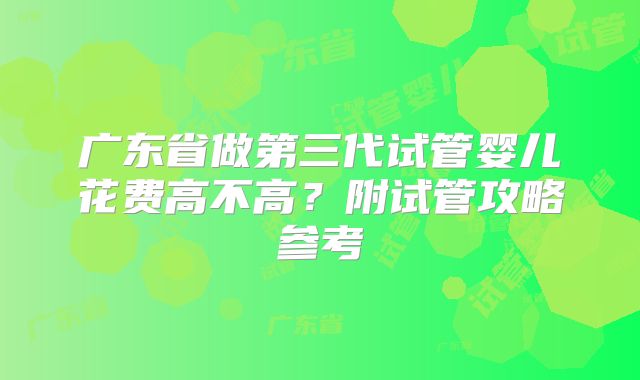 广东省做第三代试管婴儿花费高不高?附试管攻略参考