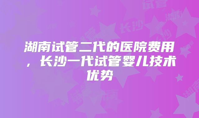 湖南试管二代的医院费用，长沙一代试管婴儿技术优势