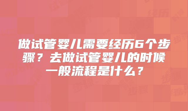 做试管婴儿需要经历6个步骤?去做试管婴儿的时候一般流程是什么?