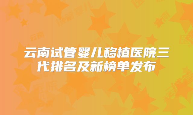 云南试管婴儿移植医院三代排名及新榜单发布